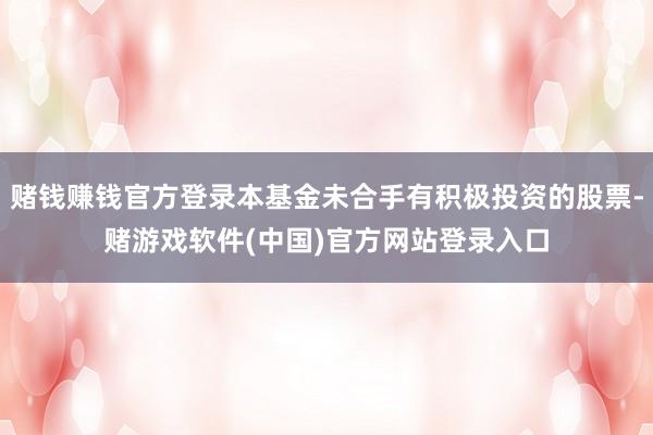 赌钱赚钱官方登录本基金未合手有积极投资的股票-赌游戏软件(中国)官方网站登录入口
