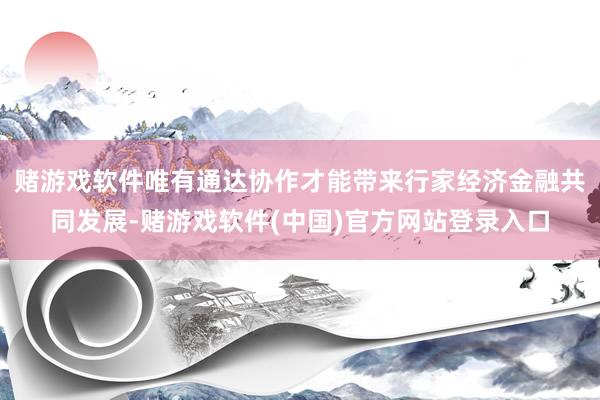 赌游戏软件唯有通达协作才能带来行家经济金融共同发展-赌游戏软件(中国)官方网站登录入口