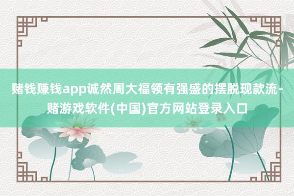 赌钱赚钱app诚然周大福领有强盛的摆脱现款流-赌游戏软件(中国)官方网站登录入口