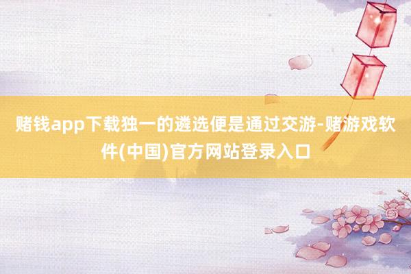 赌钱app下载独一的遴选便是通过交游-赌游戏软件(中国)官方网站登录入口