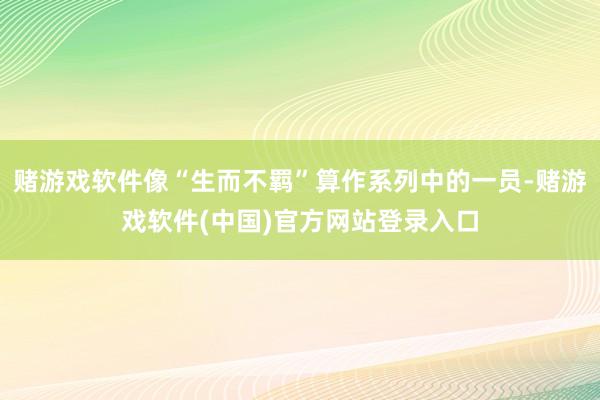 赌游戏软件像“生而不羁”算作系列中的一员-赌游戏软件(中国)官方网站登录入口