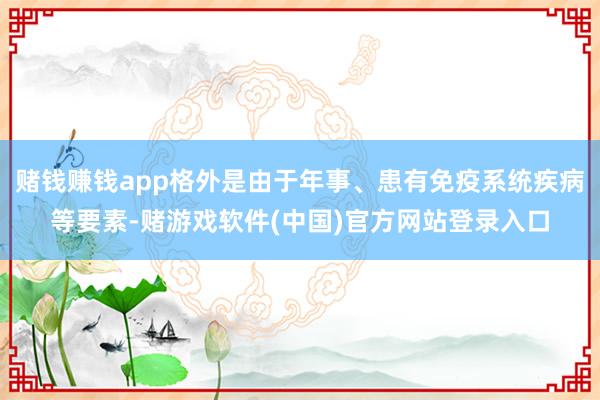 赌钱赚钱app格外是由于年事、患有免疫系统疾病等要素-赌游戏软件(中国)官方网站登录入口