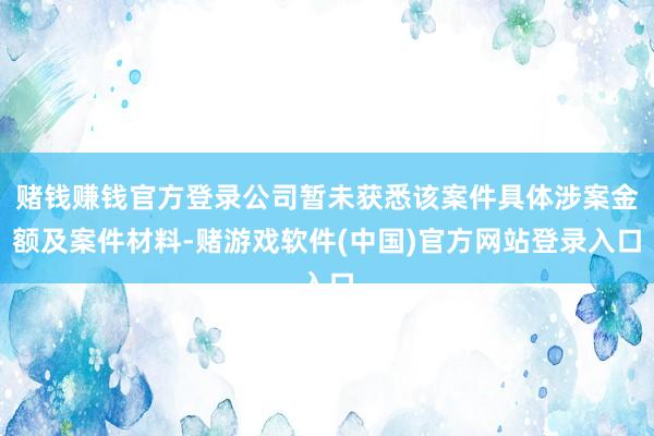 赌钱赚钱官方登录公司暂未获悉该案件具体涉案金额及案件材料-赌游戏软件(中国)官方网站登录入口