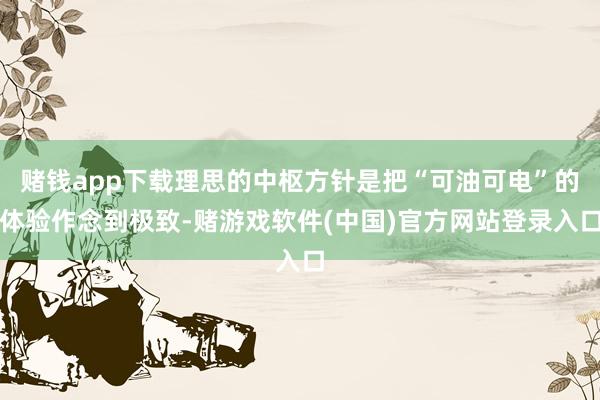 赌钱app下载理思的中枢方针是把“可油可电”的体验作念到极致-赌游戏软件(中国)官方网站登录入口