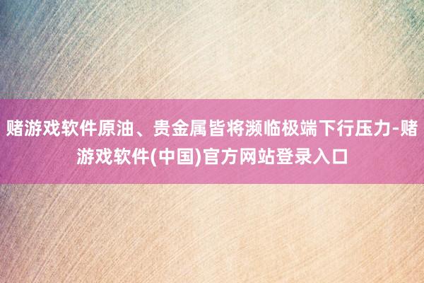 赌游戏软件原油、贵金属皆将濒临极端下行压力-赌游戏软件(中国)官方网站登录入口