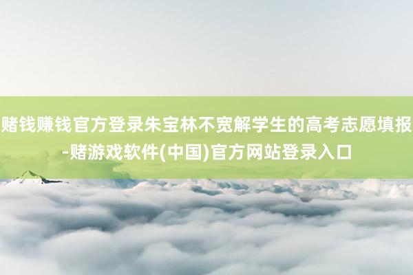 赌钱赚钱官方登录朱宝林不宽解学生的高考志愿填报-赌游戏软件(中国)官方网站登录入口