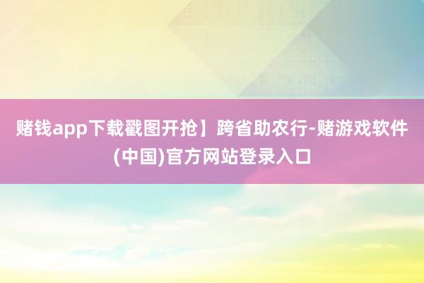 赌钱app下载戳图开抢】跨省助农行-赌游戏软件(中国)官方网站登录入口