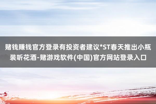 赌钱赚钱官方登录有投资者建议*ST春天推出小瓶装听花酒-赌游戏软件(中国)官方网站登录入口