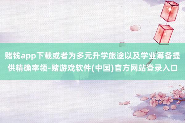 赌钱app下载或者为多元升学旅途以及学业筹备提供精确率领-赌游戏软件(中国)官方网站登录入口