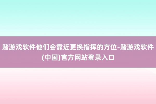 赌游戏软件他们会靠近更换指挥的方位-赌游戏软件(中国)官方网站登录入口