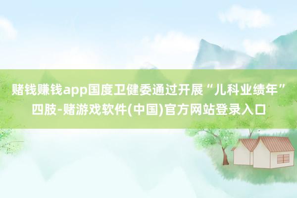 赌钱赚钱app国度卫健委通过开展“儿科业绩年”四肢-赌游戏软件(中国)官方网站登录入口