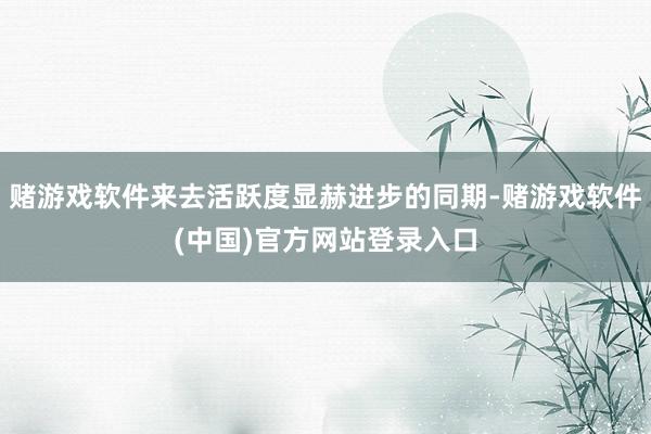 赌游戏软件来去活跃度显赫进步的同期-赌游戏软件(中国)官方网站登录入口