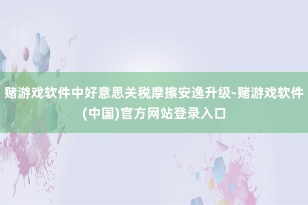 赌游戏软件中好意思关税摩擦安逸升级-赌游戏软件(中国)官方网站登录入口