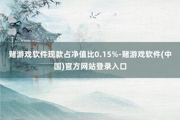 赌游戏软件现款占净值比0.15%-赌游戏软件(中国)官方网站登录入口