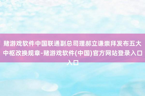 赌游戏软件中国联通副总司理郝立谦崇拜发布五大中枢改换规章-赌游戏软件(中国)官方网站登录入口