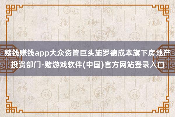 赌钱赚钱app大众资管巨头施罗德成本旗下房地产投资部门-赌游戏软件(中国)官方网站登录入口