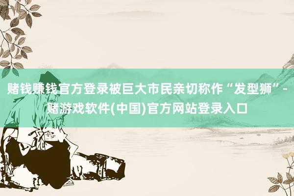 赌钱赚钱官方登录被巨大市民亲切称作“发型狮”-赌游戏软件(中国)官方网站登录入口