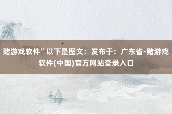 赌游戏软件”以下是图文：发布于：广东省-赌游戏软件(中国)官方网站登录入口