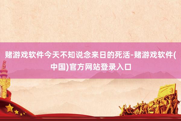 赌游戏软件今天不知说念来日的死活-赌游戏软件(中国)官方网站登录入口