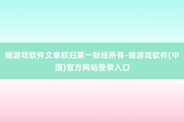 赌游戏软件文章权归第一财经所有-赌游戏软件(中国)官方网站登录入口
