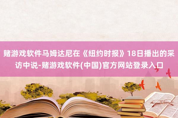 赌游戏软件马姆达尼在《纽约时报》18日播出的采访中说-赌游戏软件(中国)官方网站登录入口