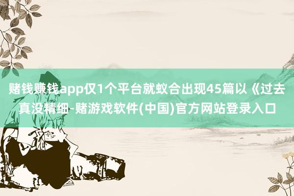 赌钱赚钱app仅1个平台就蚁合出现45篇以《过去真没精细-赌游戏软件(中国)官方网站登录入口