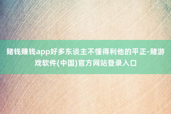 赌钱赚钱app好多东谈主不懂得利他的平正-赌游戏软件(中国)官方网站登录入口