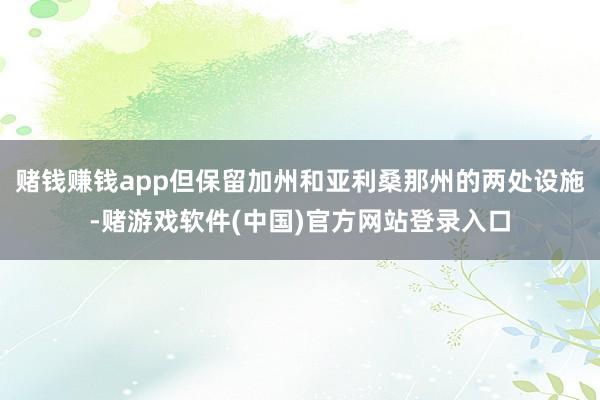 赌钱赚钱app但保留加州和亚利桑那州的两处设施-赌游戏软件(中国)官方网站登录入口