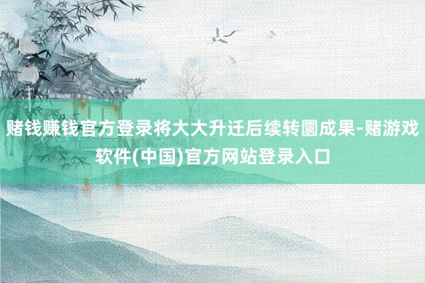 赌钱赚钱官方登录将大大升迁后续转圜成果-赌游戏软件(中国)官方网站登录入口
