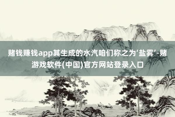 赌钱赚钱app其生成的水汽咱们称之为‘盐雾’-赌游戏软件(中国)官方网站登录入口