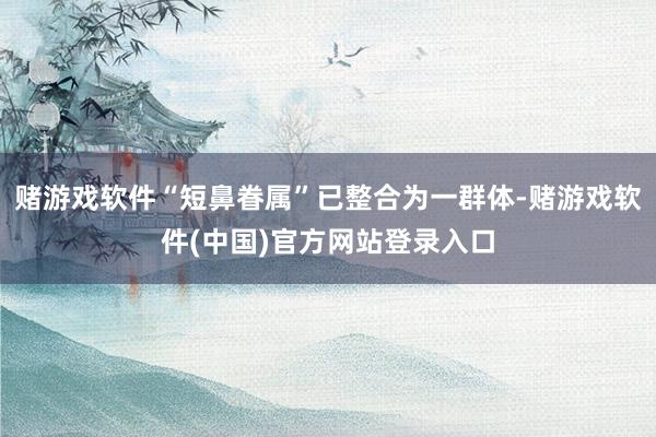 赌游戏软件“短鼻眷属”已整合为一群体-赌游戏软件(中国)官方网站登录入口