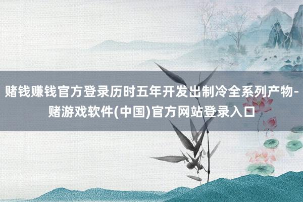 赌钱赚钱官方登录历时五年开发出制冷全系列产物-赌游戏软件(中国)官方网站登录入口