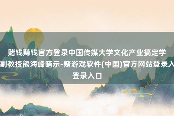 赌钱赚钱官方登录　　中国传媒大学文化产业搞定学院副教授熊海峰暗示-赌游戏软件(中国)官方网站登录入口