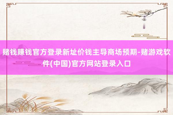 赌钱赚钱官方登录新址价钱主导商场预期-赌游戏软件(中国)官方网站登录入口