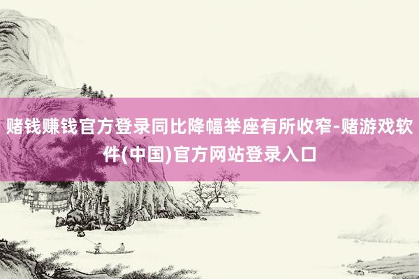 赌钱赚钱官方登录同比降幅举座有所收窄-赌游戏软件(中国)官方网站登录入口