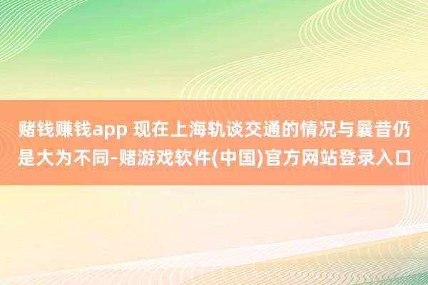 赌钱赚钱app 现在上海轨谈交通的情况与曩昔仍是大为不同-赌游戏软件(中国)官方网站登录入口