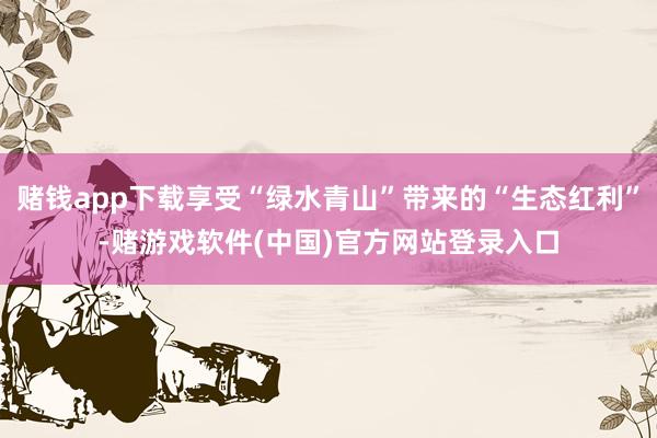 赌钱app下载享受“绿水青山”带来的“生态红利”-赌游戏软件(中国)官方网站登录入口