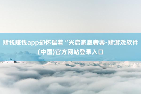 赌钱赚钱app却怀揣着“兴启家庭奢睿-赌游戏软件(中国)官方网站登录入口