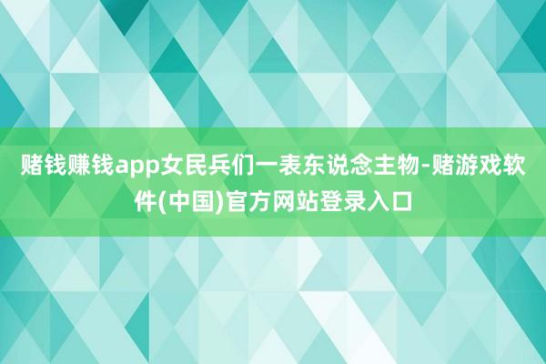 赌钱赚钱app女民兵们一表东说念主物-赌游戏软件(中国)官方网站登录入口