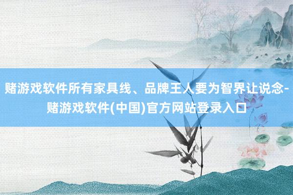 赌游戏软件所有家具线、品牌王人要为智界让说念-赌游戏软件(中国)官方网站登录入口
