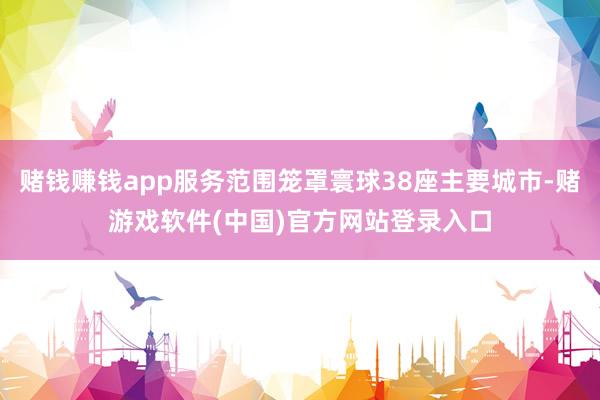 赌钱赚钱app服务范围笼罩寰球38座主要城市-赌游戏软件(中国)官方网站登录入口
