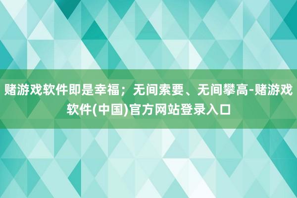 赌游戏软件即是幸福;无间索要、无间攀高-赌游戏软件(中国)官方网站登录入口