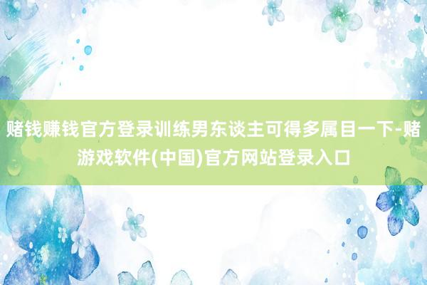 赌钱赚钱官方登录训练男东谈主可得多属目一下-赌游戏软件(中国)官方网站登录入口