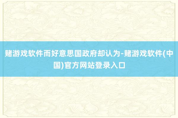 赌游戏软件而好意思国政府却认为-赌游戏软件(中国)官方网站登录入口