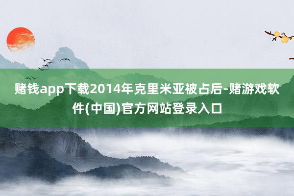 赌钱app下载2014年克里米亚被占后-赌游戏软件(中国)官方网站登录入口