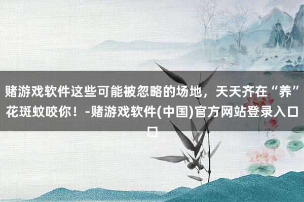 赌游戏软件这些可能被忽略的场地，天天齐在“养”花斑蚊咬你！-赌游戏软件(中国)官方网站登录入口