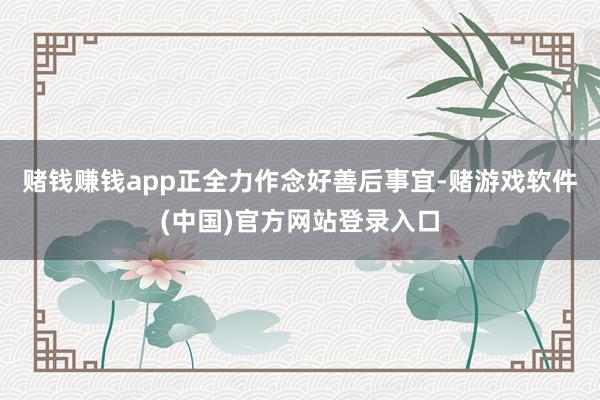 赌钱赚钱app正全力作念好善后事宜-赌游戏软件(中国)官方网站登录入口
