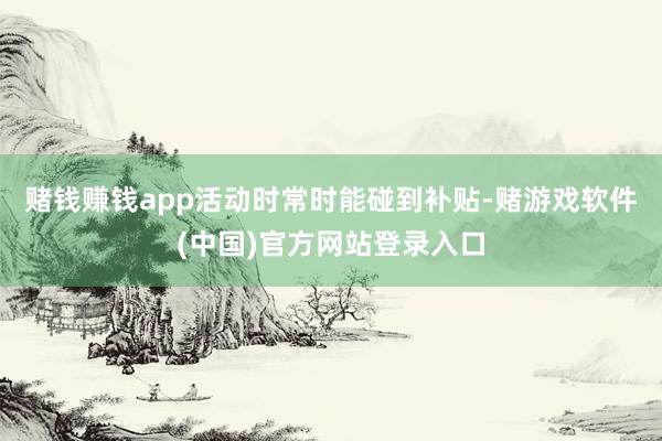 赌钱赚钱app活动时常时能碰到补贴-赌游戏软件(中国)官方网站登录入口