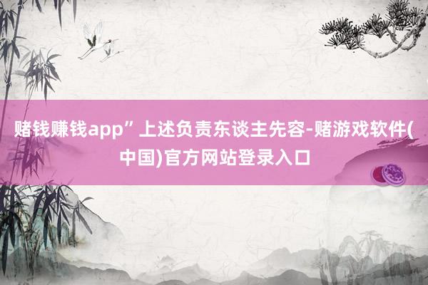 赌钱赚钱app”上述负责东谈主先容-赌游戏软件(中国)官方网站登录入口