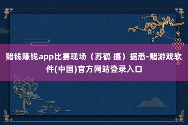 赌钱赚钱app比赛现场（苏鹤 摄）据悉-赌游戏软件(中国)官方网站登录入口